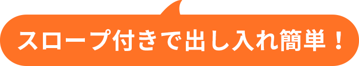 スロープ付きで出し入れ簡単！